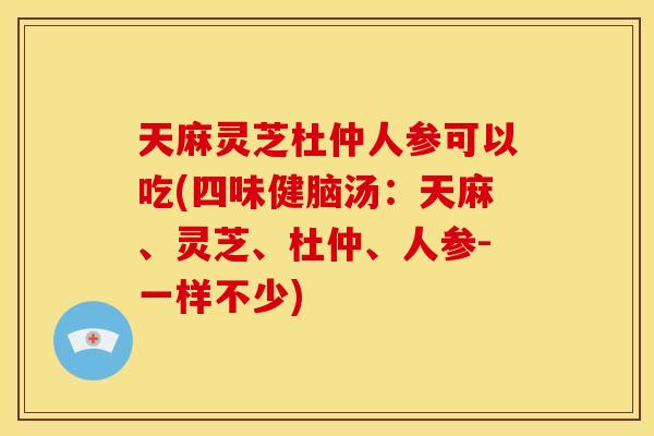 天麻灵芝杜仲人参可以吃(四味健脑汤:天麻、灵芝、杜仲、人参-一样不少) 天麻灵芝杜仲人参可以吃(四味健脑汤:天麻、灵芝、杜仲、人参-一样不少)
