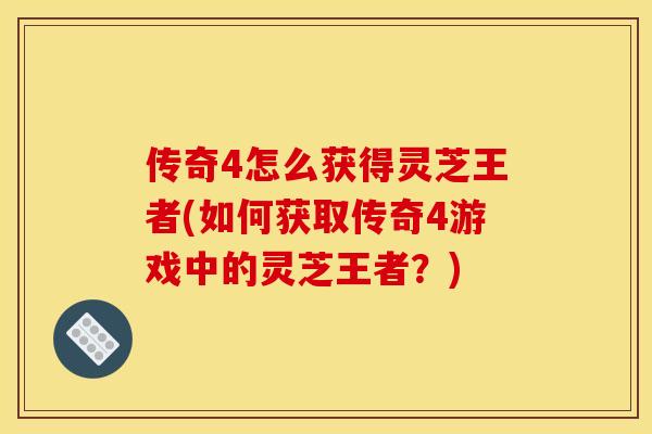 传奇4怎么获得灵芝王者(如何获取传奇4游戏中的灵芝王者？)