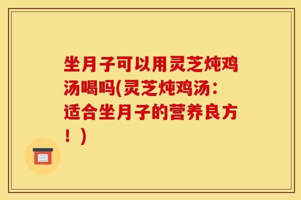 坐月子可以用灵芝炖鸡汤喝吗(灵芝炖鸡汤：适合坐月子的营养良方！)
