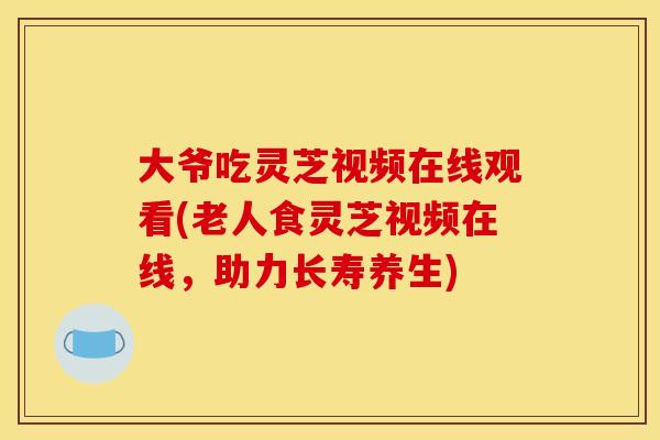 大爷吃灵芝视频在线观看(老人食灵芝视频在线,助力长寿养生) 大爷吃灵芝视频在线观看(老人食灵芝视频在线,助力长寿养生)
