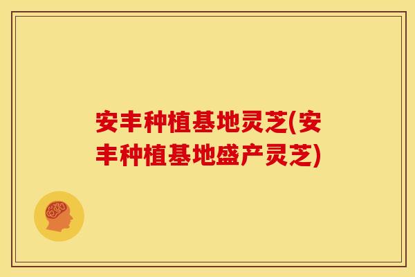 安丰种植基地灵芝(安丰种植基地盛产灵芝)