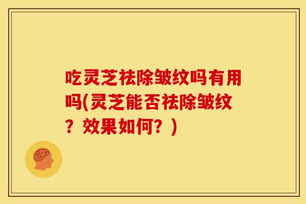 吃灵芝祛除皱纹吗有用吗(灵芝能否祛除皱纹?效果如何?) 吃灵芝祛除皱纹吗有用吗(灵芝能否祛除皱纹?效果如何?)