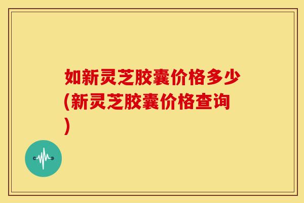 如新灵芝胶囊价格多少(新灵芝胶囊价格查询) 如新灵芝胶囊价格多少(新灵芝胶囊价格查询)