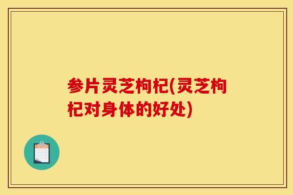 参片灵芝枸杞(灵芝枸杞对身体的好处) 参片灵芝枸杞(灵芝枸杞对身体的好处)