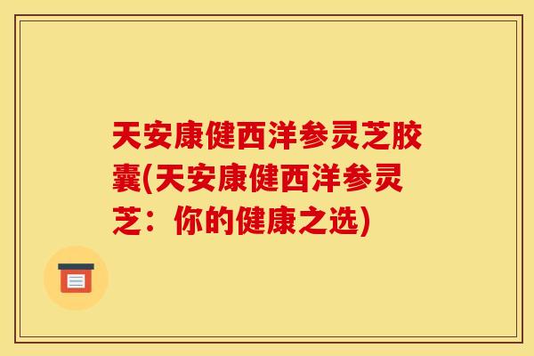 天安康健西洋参灵芝胶囊(天安康健西洋参灵芝:你的健康之选) 天安康健西洋参灵芝胶囊(天安康健西洋参灵芝:你的健康之选)