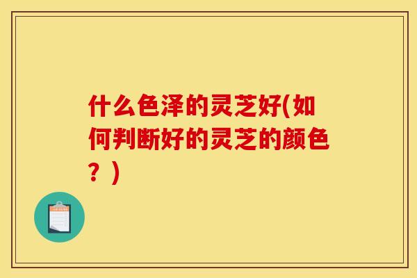 什么色泽的灵芝好(如何判断好的灵芝的颜色?) 什么色泽的灵芝好(如何判断好的灵芝的颜色?)