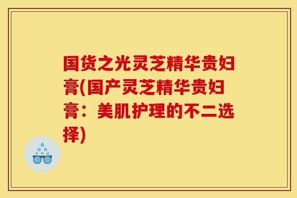 国货之光灵芝精华贵妇膏(国产灵芝精华贵妇膏:美肌护理的不二选择) 国货之光灵芝精华贵妇膏(国产灵芝精华贵妇膏:美肌护理的不二选择)