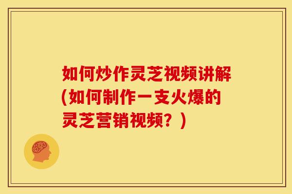 如何炒作灵芝视频讲解(如何制作一支火爆的灵芝营销视频?) 如何炒作灵芝视频讲解(如何制作一支火爆的灵芝营销视频?)