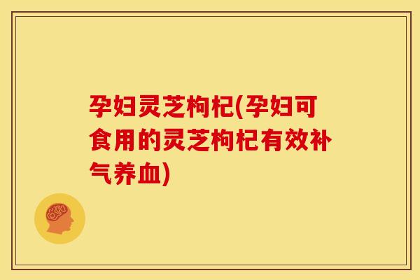 孕妇灵芝枸杞(孕妇可食用的灵芝枸杞有效)