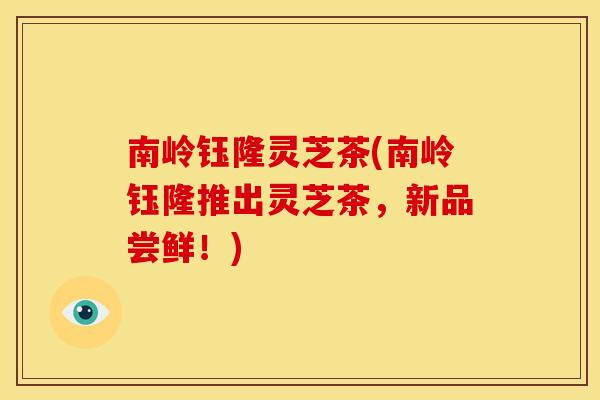 南岭钰隆灵芝茶(南岭钰隆推出灵芝茶,新品尝鲜!) 南岭钰隆灵芝茶(南岭钰隆推出灵芝茶,新品尝鲜!)