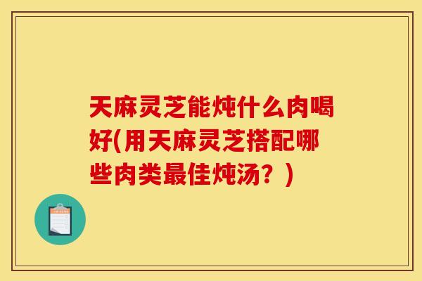 天麻灵芝能炖什么肉喝好(用天麻灵芝搭配哪些肉类最佳炖汤？)