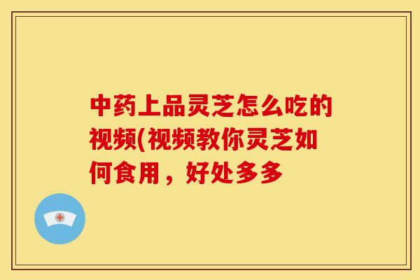 上品灵芝怎么吃的视频(视频教你灵芝如何食用,好处多多 上品灵芝怎么吃的视频(视频教你灵芝如何食用,好处多多