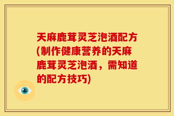 天麻鹿茸灵芝泡酒配方(制作健康营养的天麻鹿茸灵芝泡酒,需知道的配方技巧) 天麻鹿茸灵芝泡酒配方(制作健康营养的天麻鹿茸灵芝泡酒,需知道的配方技巧)