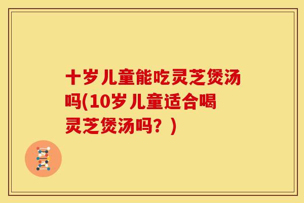 十岁儿童能吃灵芝煲汤吗(10岁儿童适合喝灵芝煲汤吗?) 十岁儿童能吃灵芝煲汤吗(10岁儿童适合喝灵芝煲汤吗?)