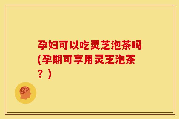 孕妇可以吃灵芝泡茶吗(孕期可享用灵芝泡茶?) 孕妇可以吃灵芝泡茶吗(孕期可享用灵芝泡茶?)