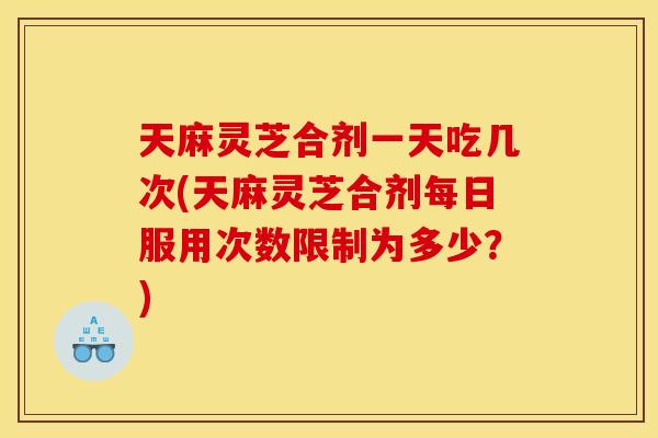 天麻灵芝合剂一天吃几次(天麻灵芝合剂每日服用次数限制为多少?) 天麻灵芝合剂一天吃几次(天麻灵芝合剂每日服用次数限制为多少?)