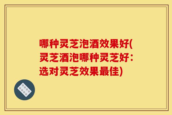 哪种灵芝泡酒效果好(灵芝酒泡哪种灵芝好:选对灵芝效果佳) 哪种灵芝泡酒效果好(灵芝酒泡哪种灵芝好:选对灵芝效果佳)
