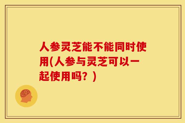 人参灵芝能不能同时使用(人参与灵芝可以一起使用吗？)