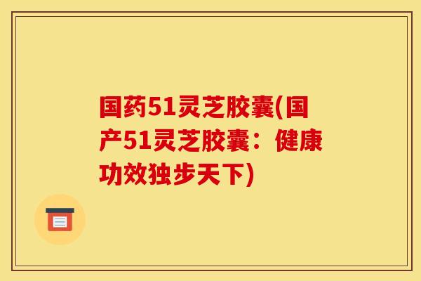 国药51灵芝胶囊(国产51灵芝胶囊：健康功效独步天下)