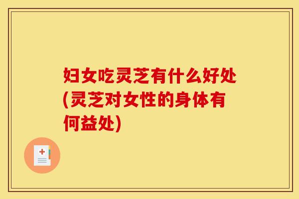 妇女吃灵芝有什么好处(灵芝对女性的身体有何益处)