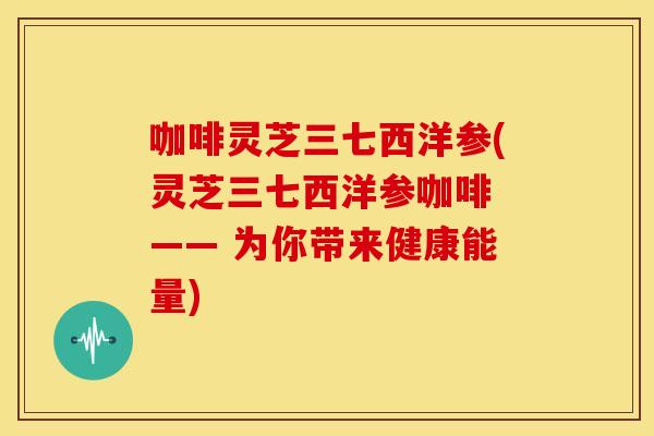 咖啡灵芝三七西洋参(灵芝三七西洋参咖啡 —— 为你带来健康能量) 咖啡灵芝三七西洋参(灵芝三七西洋参咖啡 —— 为你带来健康能量)