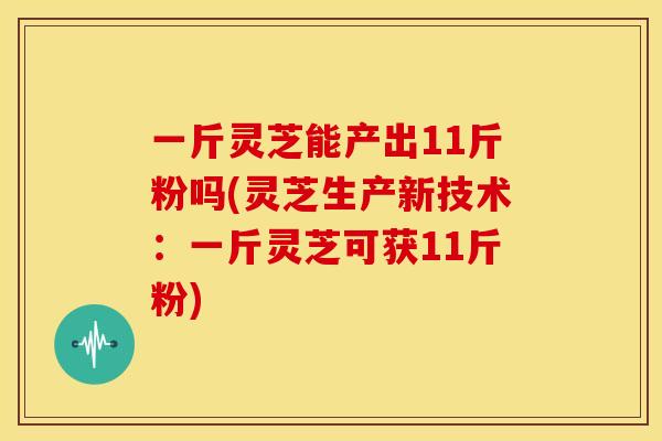 一斤灵芝能产出11斤粉吗(灵芝生产新技术:一斤灵芝可获11斤粉) 一斤灵芝能产出11斤粉吗(灵芝生产新技术:一斤灵芝可获11斤粉)