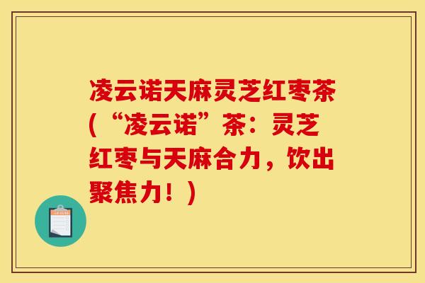 凌云诺天麻灵芝红枣茶(“凌云诺”茶:灵芝红枣与天麻合力,饮出聚焦力!) 凌云诺天麻灵芝红枣茶(“凌云诺”茶:灵芝红枣与天麻合力,饮出聚焦力!)