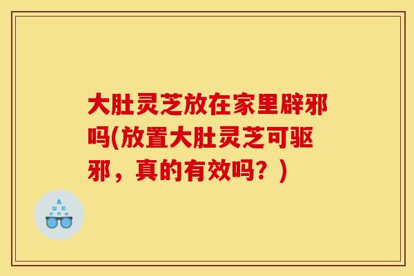 大肚灵芝放在家里辟邪吗(放置大肚灵芝可驱邪,真的有效吗?) 大肚灵芝放在家里辟邪吗(放置大肚灵芝可驱邪,真的有效吗?)
