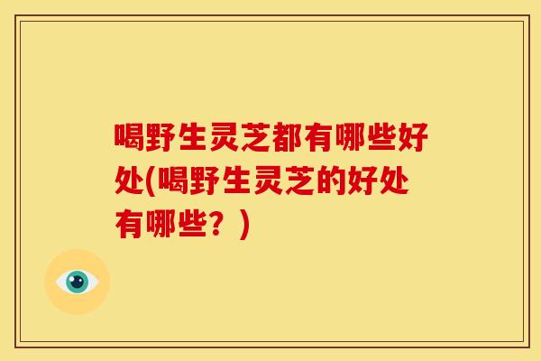 喝野生灵芝都有哪些好处(喝野生灵芝的好处有哪些？)