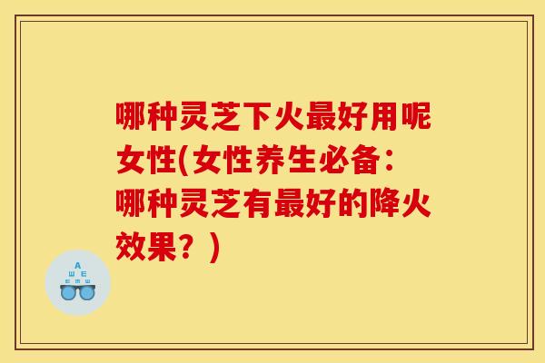哪种灵芝下火好用呢女性(女性养生必备:哪种灵芝有好的降火效果?) 哪种灵芝下火好用呢女性(女性养生必备:哪种灵芝有好的降火效果?)
