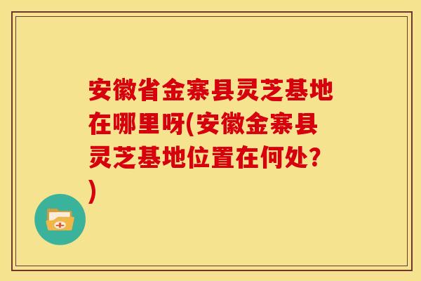 安徽省金寨县灵芝基地在哪里呀(安徽金寨县灵芝基地位置在何处?) 安徽省金寨县灵芝基地在哪里呀(安徽金寨县灵芝基地位置在何处?)