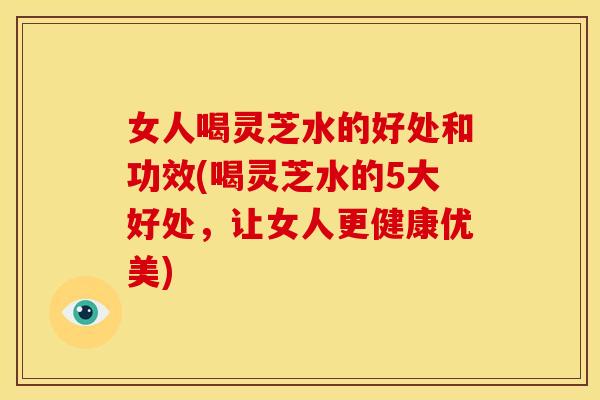 女人喝灵芝水的好处和功效(喝灵芝水的5大好处,让女人更健康优美) 女人喝灵芝水的好处和功效(喝灵芝水的5大好处,让女人更健康优美)