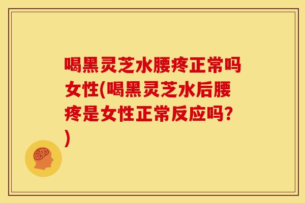 喝黑灵芝水腰疼正常吗女性(喝黑灵芝水后腰疼是女性正常反应吗？)