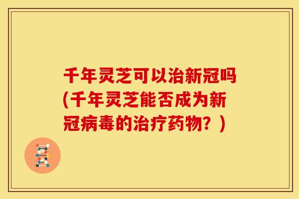 千年灵芝可以治新冠吗(千年灵芝能否成为新冠病毒的治疗药物？)