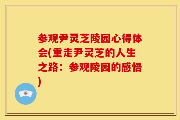 参观尹灵芝陵园心得体会(重走尹灵芝的人生之路：参观陵园的感悟)