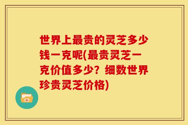 世界上最贵的灵芝多少钱一克呢(最贵灵芝一克价值多少？细数世界珍贵灵芝价格)