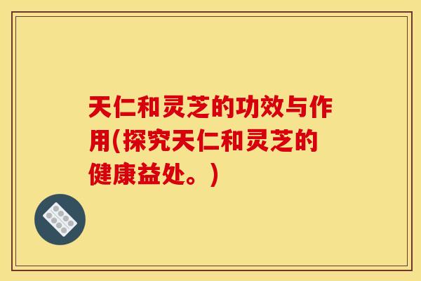 天仁和灵芝的功效与作用(探究天仁和灵芝的健康益处。)