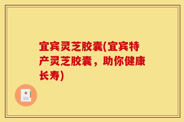 宜宾灵芝胶囊(宜宾特产灵芝胶囊,助你健康长寿) 宜宾灵芝胶囊(宜宾特产灵芝胶囊,助你健康长寿)