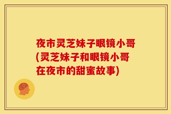 夜市灵芝妹子眼镜小哥(灵芝妹子和眼镜小哥在夜市的甜蜜故事) 夜市灵芝妹子眼镜小哥(灵芝妹子和眼镜小哥在夜市的甜蜜故事)