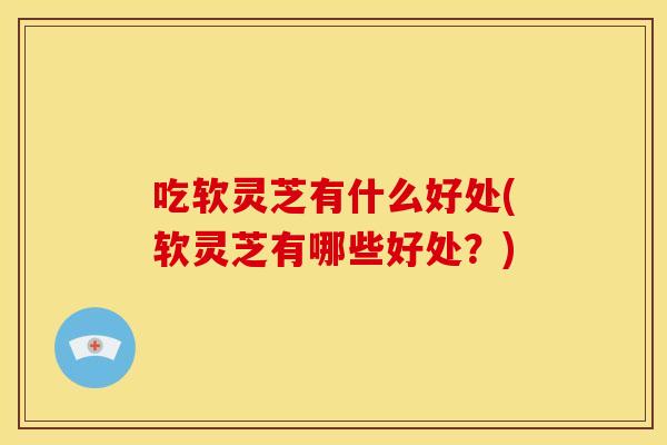 吃软灵芝有什么好处(软灵芝有哪些好处？)