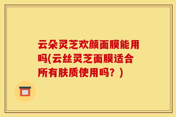 云朵灵芝欢颜面膜能用吗(云丝灵芝面膜适合所有肤质使用吗？)