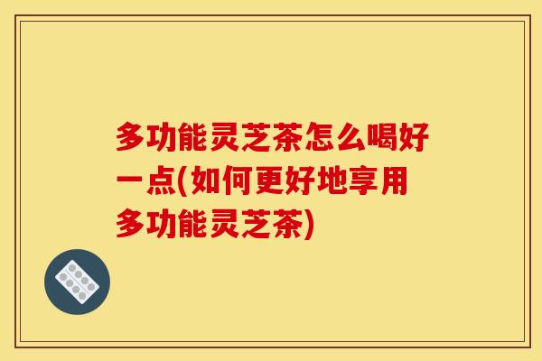 多功能灵芝茶怎么喝好一点(如何更好地享用多功能灵芝茶) 多功能灵芝茶怎么喝好一点(如何更好地享用多功能灵芝茶)