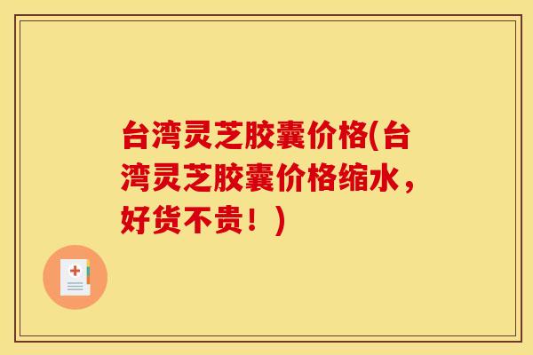 台湾灵芝胶囊价格(台湾灵芝胶囊价格缩水，好货不贵！)