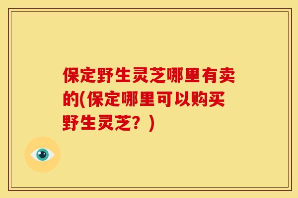 保定野生灵芝哪里有卖的(保定哪里可以购买野生灵芝?) 保定野生灵芝哪里有卖的(保定哪里可以购买野生灵芝?)