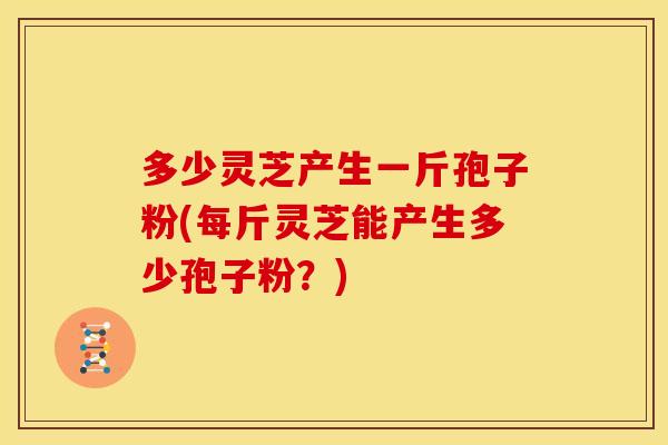 多少灵芝产生一斤孢子粉(每斤灵芝能产生多少孢子粉?) 多少灵芝产生一斤孢子粉(每斤灵芝能产生多少孢子粉?)