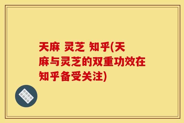 天麻 灵芝 知乎(天麻与灵芝的双重功效在知乎备受关注)