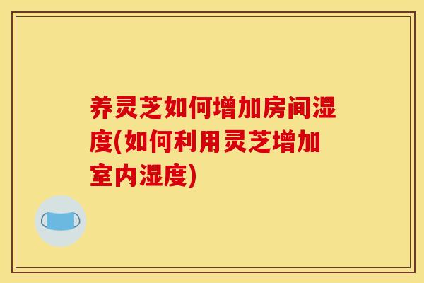 养灵芝如何增加房间湿度(如何利用灵芝增加室内湿度) 养灵芝如何增加房间湿度(如何利用灵芝增加室内湿度)