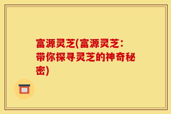 富源灵芝(富源灵芝:带你探寻灵芝的神奇秘密) 富源灵芝(富源灵芝:带你探寻灵芝的神奇秘密)