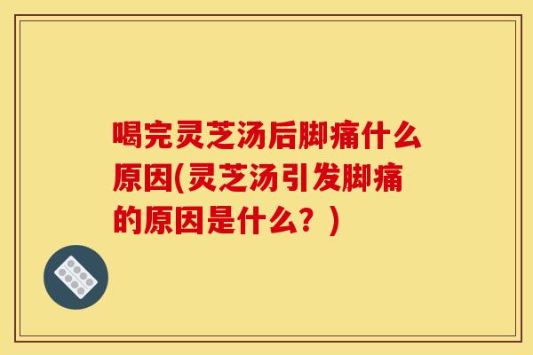 喝完灵芝汤后脚痛什么原因(灵芝汤引发脚痛的原因是什么？)