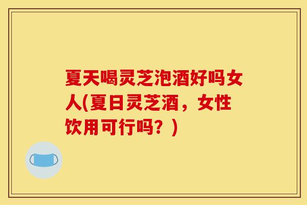 夏天喝灵芝泡酒好吗女人(夏日灵芝酒，女性饮用可行吗？)